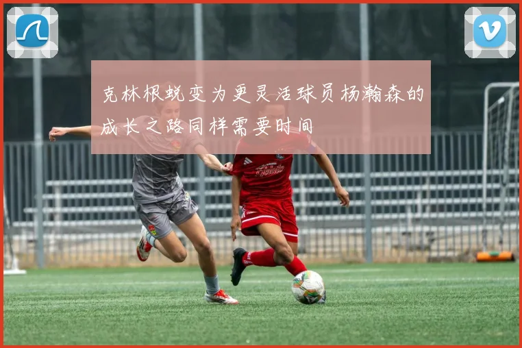 克林根蜕变为更灵活球员杨瀚森的成长之路同样需要时间