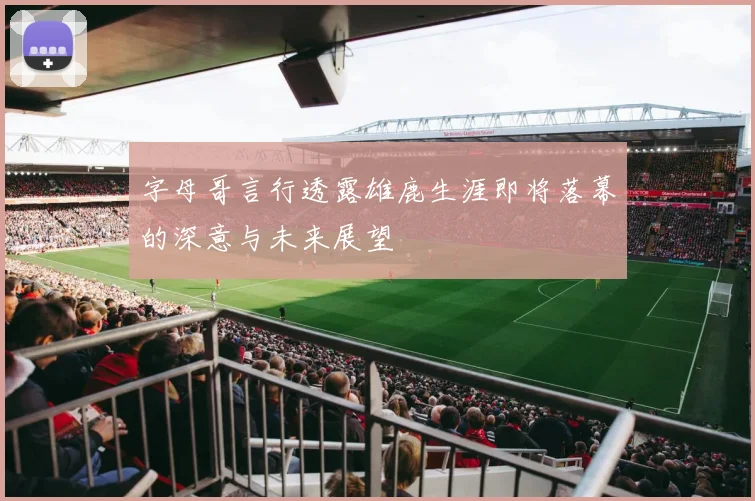 字母哥言行透露雄鹿生涯即将落幕的深意与未来展望