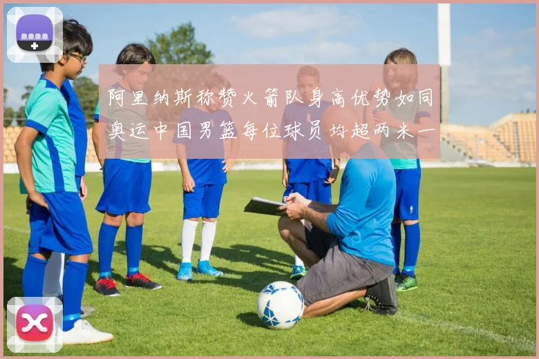 阿里纳斯称赞火箭队身高优势如同奥运中国男篮每位球员均超两米一