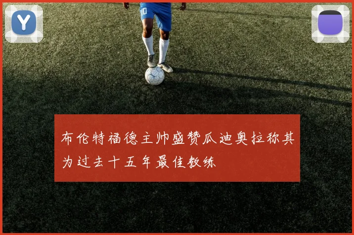 布伦特福德主帅盛赞瓜迪奥拉称其为过去十五年最佳教练