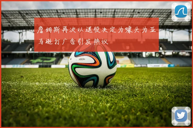 詹姆斯再次以退役决定为噱头为亚马逊打广告引发热议