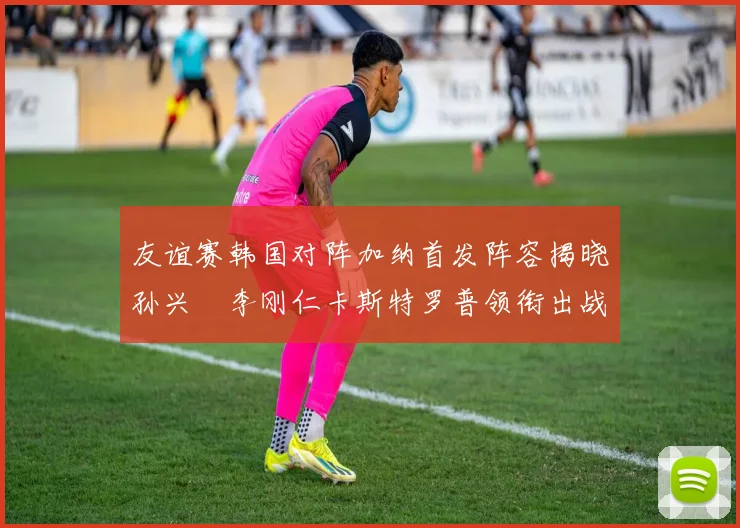 友谊赛韩国对阵加纳首发阵容揭晓孙兴慜李刚仁卡斯特罗普领衔出战