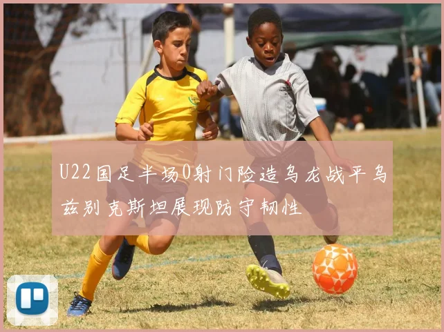 U22国足半场0射门险造乌龙战平乌兹别克斯坦展现防守韧性