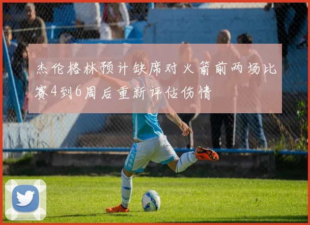 杰伦格林预计缺席对火箭前两场比赛4到6周后重新评估伤情