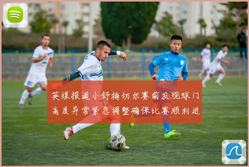 英媒报道小舒梅切尔赛前发现球门高度异常紧急调整确保比赛顺利进行