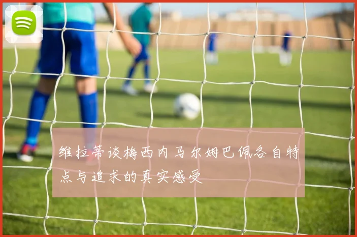 维拉蒂谈梅西内马尔姆巴佩各自特点与追求的真实感受