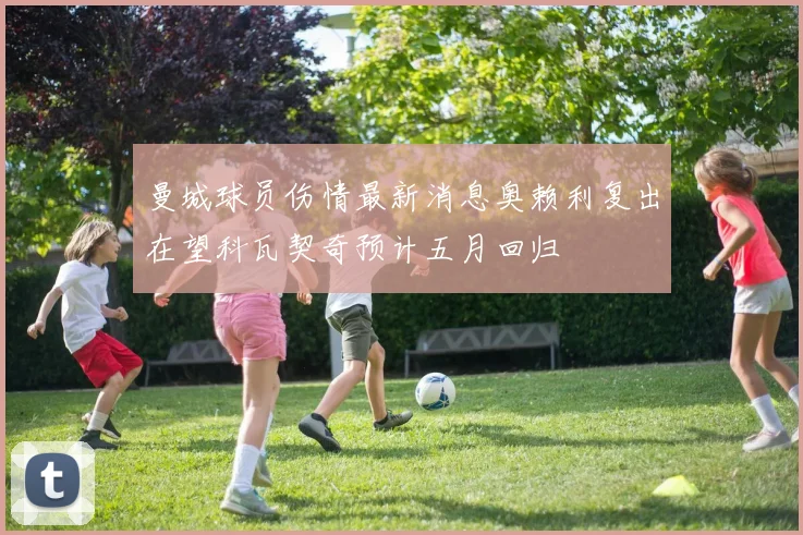 曼城球员伤情最新消息奥赖利复出在望科瓦契奇预计五月回归
