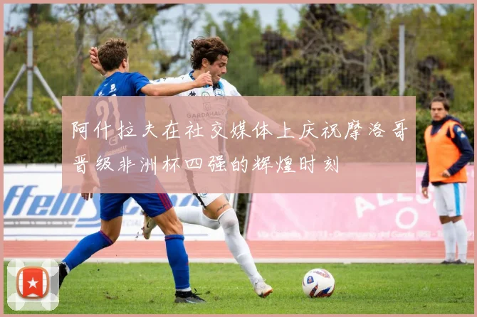 阿什拉夫在社交媒体上庆祝摩洛哥晋级非洲杯四强的辉煌时刻