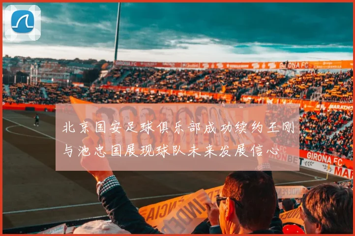北京国安足球俱乐部成功续约王刚与池忠国展现球队未来发展信心