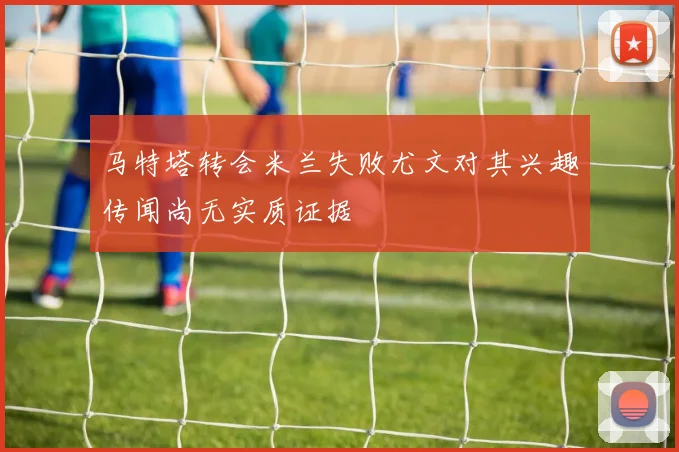马特塔转会米兰失败尤文对其兴趣传闻尚无实质证据