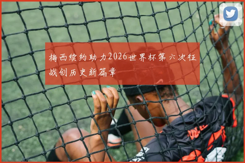梅西续约助力2026世界杯第六次征战创历史新篇章