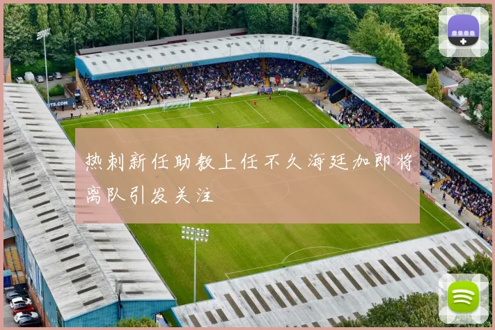 热刺新任助教上任不久海廷加即将离队引发关注