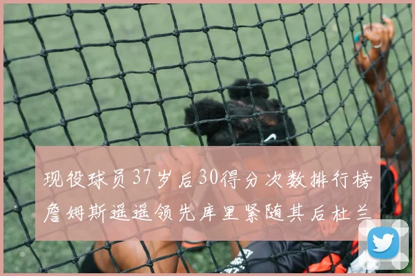 现役球员37岁后30得分次数排行榜詹姆斯遥遥领先库里紧随其后杜兰特位列第三
