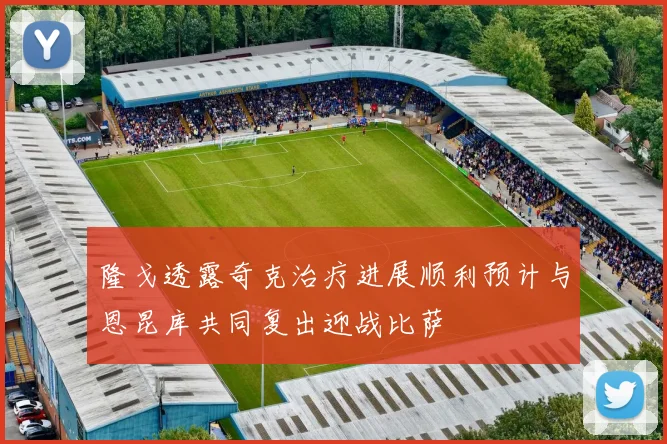隆戈透露奇克治疗进展顺利预计与恩昆库共同复出迎战比萨