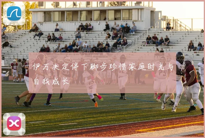 伊万决定停下脚步珍惜家庭时光与自我成长
