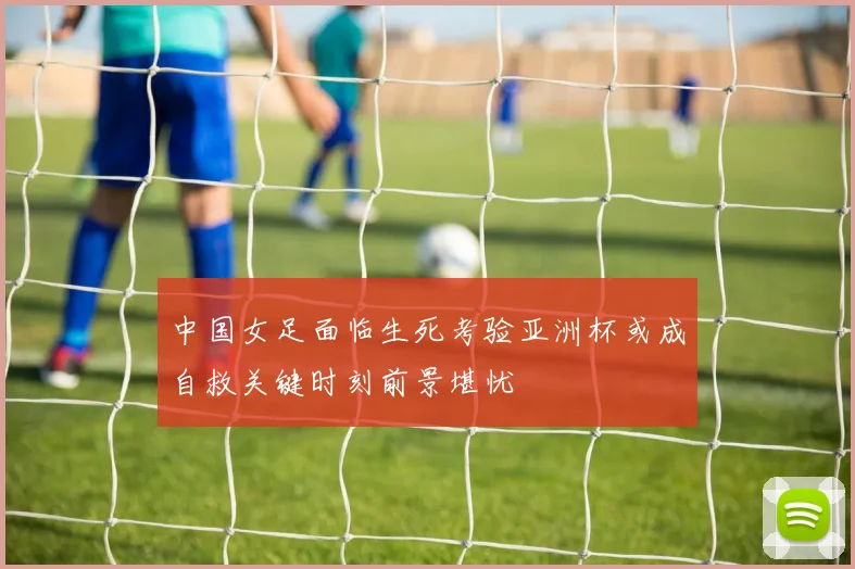 中国女足面临生死考验亚洲杯或成自救关键时刻前景堪忧