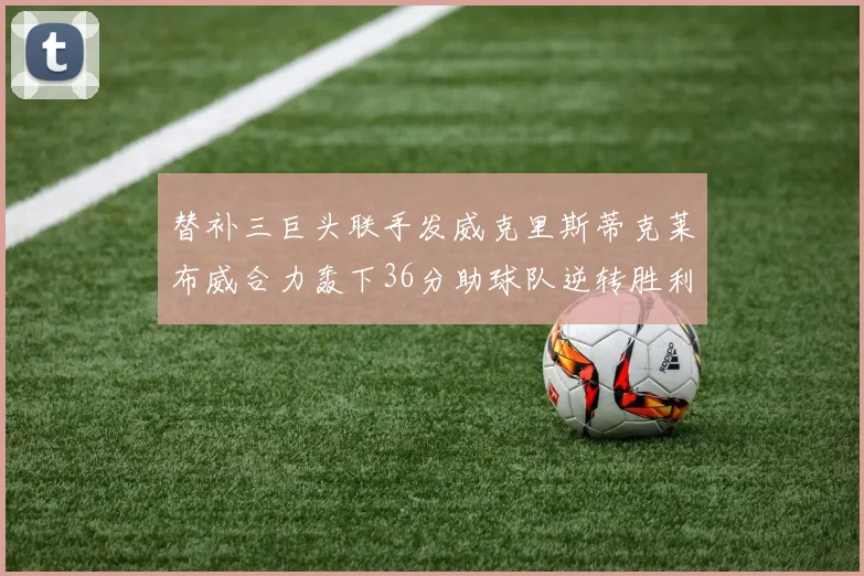 替补三巨头联手发威克里斯蒂克莱布威合力轰下36分助球队逆转胜利