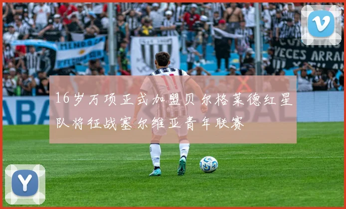 16岁万项正式加盟贝尔格莱德红星队将征战塞尔维亚青年联赛