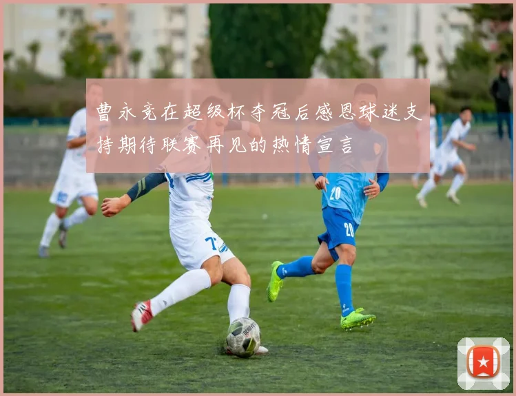 曹永竞在超级杯夺冠后感恩球迷支持期待联赛再见的热情宣言