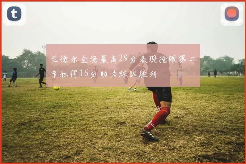 兰德尔全场最高29分表现抢眼第二节独得16分助力球队胜利