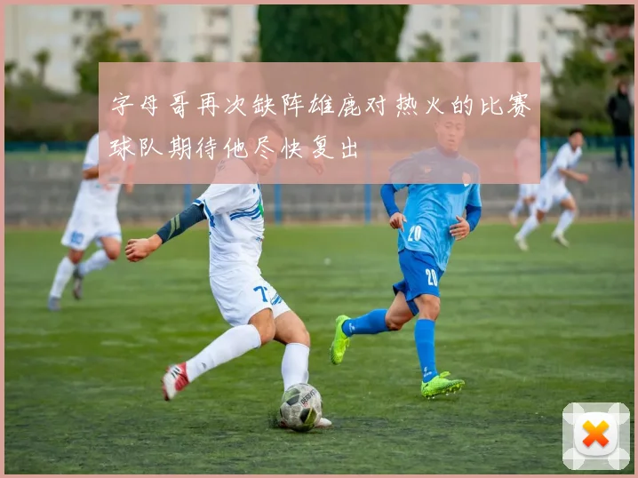 字母哥再次缺阵雄鹿对热火的比赛球队期待他尽快复出